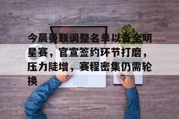 关于今晨曼联调整名单以备全明星赛，官宣签约环节打磨，压力陡增，赛程密集仍需轮换的信息