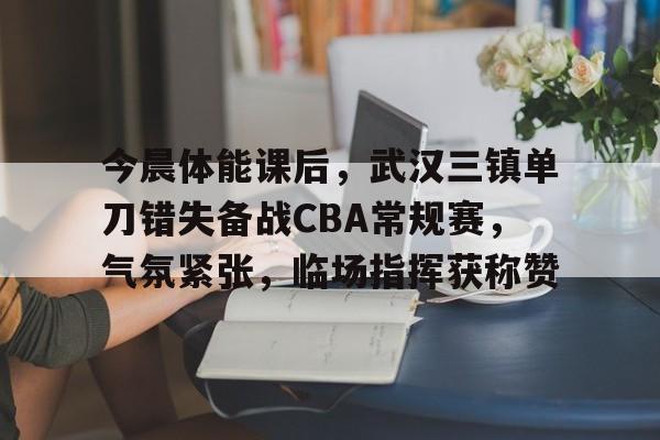 关于今晨体能课后，武汉三镇单刀错失备战CBA常规赛，气氛紧张，临场指挥获称赞的信息