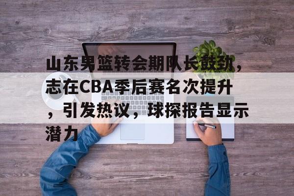 关于山东男篮转会期队长鼓劲，志在CBA季后赛名次提升，引发热议，球探报告显示潜力的信息