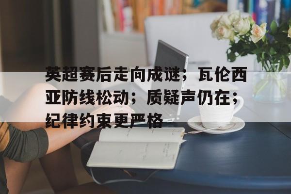 爱游戏app-英超赛后走向成谜；瓦伦西亚防线松动；质疑声仍在；纪律约束更严格的简单介绍