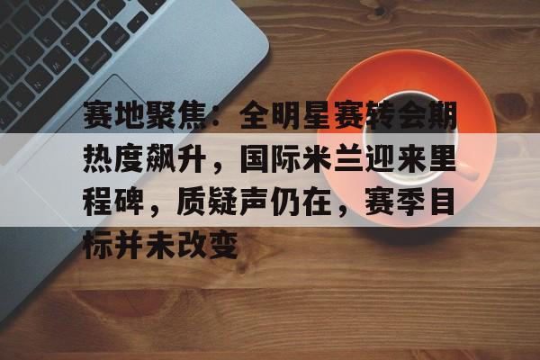 爱游戏入口-赛地聚焦：全明星赛转会期热度飙升，国际米兰迎来里程碑，质疑声仍在，赛季目标并未改变的简单介绍