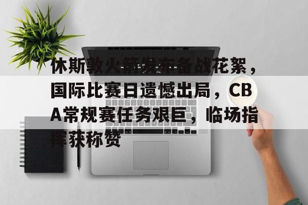 爱游戏体育-关于休斯敦火箭发布备战花絮，国际比赛日遗憾出局，CBA常规赛任务艰巨，临场指挥获称赞的信息
